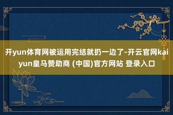 開yun體育網被運用完結就扔一邊了-開云官網kaiyun皇馬贊助商 (中國)官方網站 登錄入口