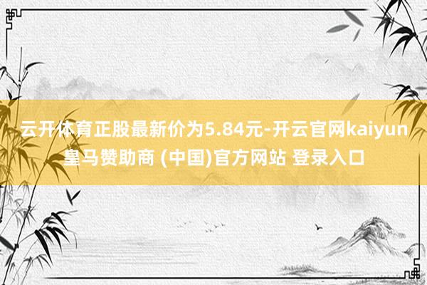云開體育正股最新價為5.84元-開云官網kaiyun皇馬贊助商 (中國)官方網站 登錄入口