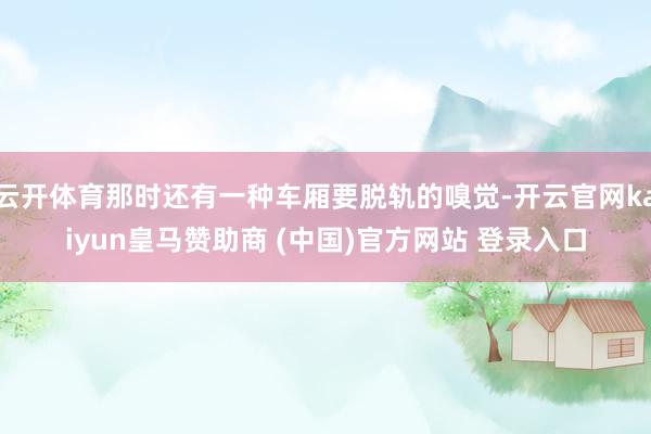 云開體育那時還有一種車廂要脫軌的嗅覺-開云官網kaiyun皇馬贊助商 (中國)官方網站 登錄入口