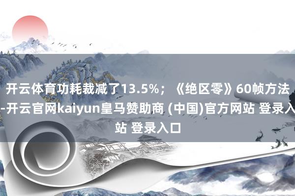 開云體育功耗裁減了13.5%；《絕區(qū)零》60幀方法下-開云官網(wǎng)kaiyun皇馬贊助商 (中國(guó))官方網(wǎng)站 登錄入口