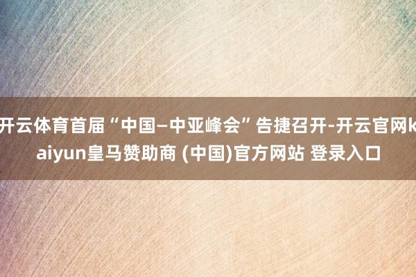 開云體育首屆“中國—中亞峰會”告捷召開-開云官網kaiyun皇馬贊助商 (中國)官方網站 登錄入口
