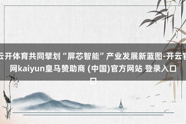 云開體育共同擘劃“屏芯智能”產業發展新藍圖-開云官網kaiyun皇馬贊助商 (中國)官方網站 登錄入口