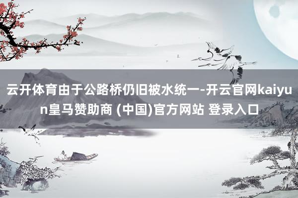 云開體育由于公路橋仍舊被水統一-開云官網kaiyun皇馬贊助商 (中國)官方網站 登錄入口