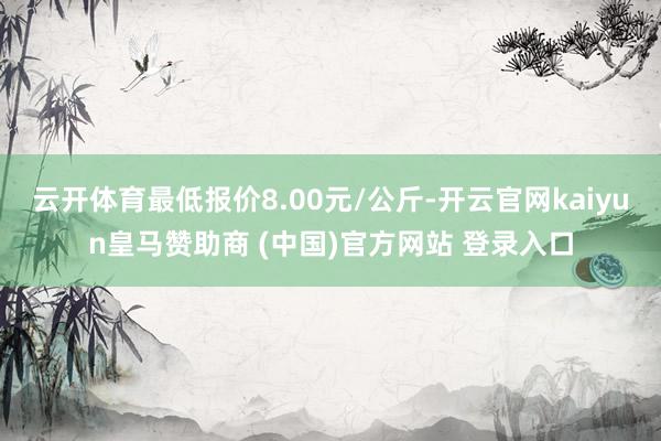 云開體育最低報價8.00元/公斤-開云官網kaiyun皇馬贊助商 (中國)官方網站 登錄入口