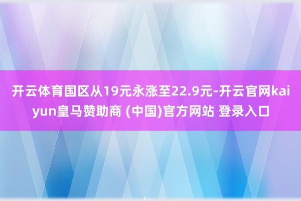 開(kāi)云體育國(guó)區(qū)從19元永漲至22.9元-開(kāi)云官網(wǎng)kaiyun皇馬贊助商 (中國(guó))官方網(wǎng)站 登錄入口
