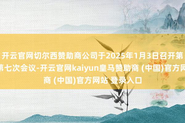 開云官網切爾西贊助商公司于2025年1月3日召開第四屆董事會第七次會議-開云官網kaiyun皇馬贊助商 (中國)官方網站 登錄入口