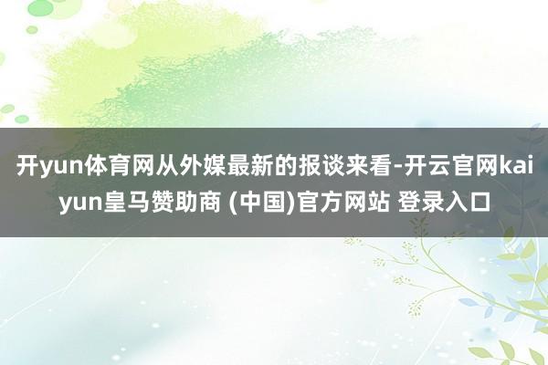 開yun體育網從外媒最新的報談來看-開云官網kaiyun皇馬贊助商 (中國)官方網站 登錄入口