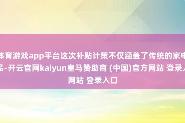 體育游戲app平臺(tái)這次補(bǔ)貼計(jì)策不僅涵蓋了傳統(tǒng)的家電居品-開(kāi)云官網(wǎng)kaiyun皇馬贊助商 (中國(guó))官方網(wǎng)站 登錄入口