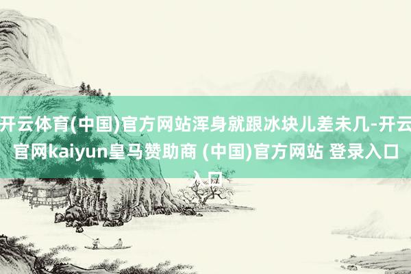 開云體育(中國)官方網站渾身就跟冰塊兒差未幾-開云官網kaiyun皇馬贊助商 (中國)官方網站 登錄入口