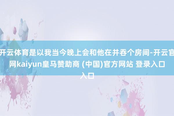 開云體育是以我當(dāng)今晚上會和他在并吞個(gè)房間-開云官網(wǎng)kaiyun皇馬贊助商 (中國)官方網(wǎng)站 登錄入口