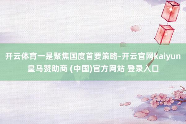 開云體育一是聚焦國度首要策略-開云官網kaiyun皇馬贊助商 (中國)官方網站 登錄入口