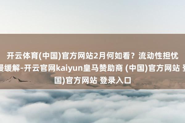 開云體育(中國)官方網站　　2月何如看？流動性擔憂有望慢慢緩解-開云官網kaiyun皇馬贊助商 (中國)官方網站 登錄入口