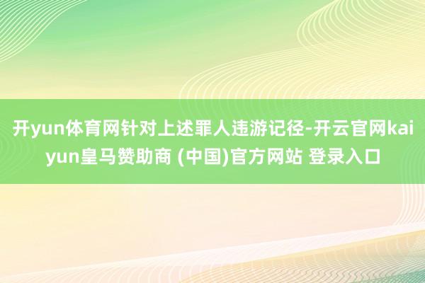 開yun體育網針對上述罪人違游記徑-開云官網kaiyun皇馬贊助商 (中國)官方網站 登錄入口