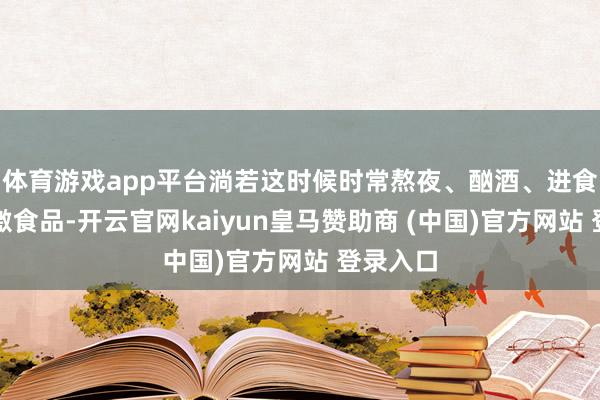 體育游戲app平臺淌若這時候時常熬夜、酗酒、進食辛辣刺激食品-開云官網kaiyun皇馬贊助商 (中國)官方網站 登錄入口