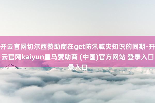 開云官網切爾西贊助商在get防汛減災知識的同期-開云官網kaiyun皇馬贊助商 (中國)官方網站 登錄入口