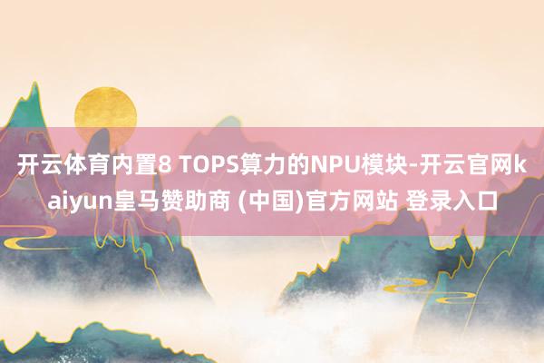 開云體育內(nèi)置8 TOPS算力的NPU模塊-開云官網(wǎng)kaiyun皇馬贊助商 (中國)官方網(wǎng)站 登錄入口