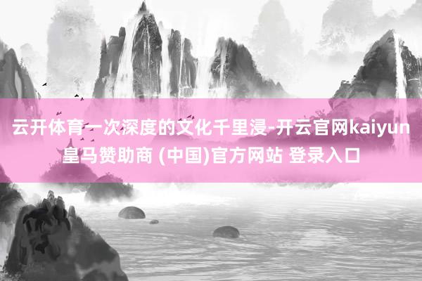 云開體育一次深度的文化千里浸-開云官網kaiyun皇馬贊助商 (中國)官方網站 登錄入口