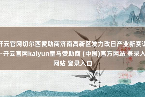 開云官網切爾西贊助商濟南高新區發力改日產業新賽說念-開云官網kaiyun皇馬贊助商 (中國)官方網站 登錄入口