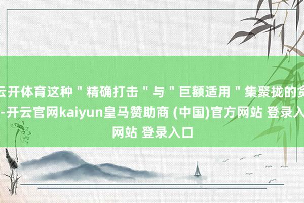 云開體育這種＂精確打擊＂與＂巨額適用＂集聚攏的貪圖-開云官網(wǎng)kaiyun皇馬贊助商 (中國)官方網(wǎng)站 登錄入口