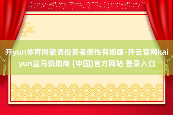 開yun體育網敬請投資者感性有規畫-開云官網kaiyun皇馬贊助商 (中國)官方網站 登錄入口