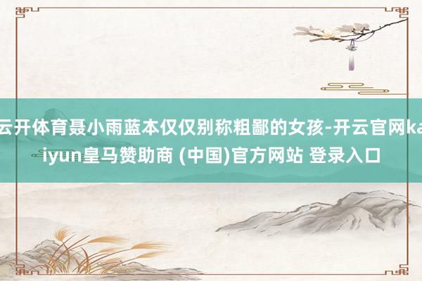 云開體育聶小雨藍本僅僅別稱粗鄙的女孩-開云官網kaiyun皇馬贊助商 (中國)官方網站 登錄入口