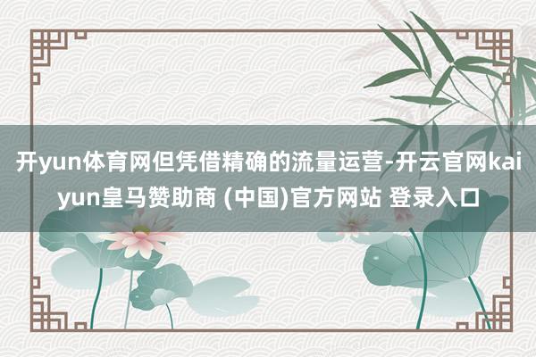 開yun體育網但憑借精確的流量運營-開云官網kaiyun皇馬贊助商 (中國)官方網站 登錄入口