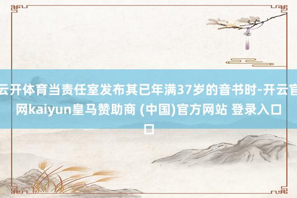 云開體育當責任室發布其已年滿37歲的音書時-開云官網kaiyun皇馬贊助商 (中國)官方網站 登錄入口