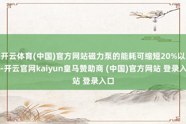 開云體育(中國)官方網站磁力泵的能耗可縮短20%以上-開云官網kaiyun皇馬贊助商 (中國)官方網站 登錄入口