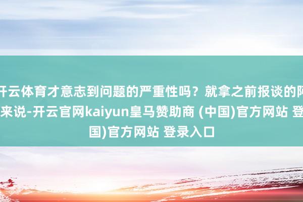 開云體育才意志到問題的嚴(yán)重性嗎？就拿之前報(bào)談的阿誰案例來說-開云官網(wǎng)kaiyun皇馬贊助商 (中國)官方網(wǎng)站 登錄入口