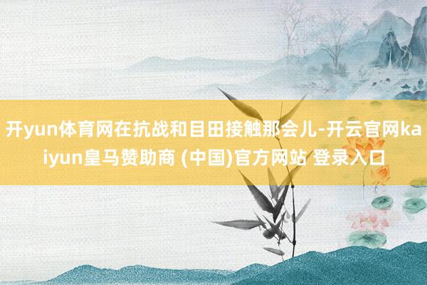 開yun體育網在抗戰和目田接觸那會兒-開云官網kaiyun皇馬贊助商 (中國)官方網站 登錄入口