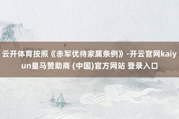 云開體育按照《赤軍優待家屬條例》-開云官網kaiyun皇馬贊助商 (中國)官方網站 登錄入口