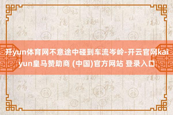 開yun體育網不意途中碰到車流岑嶺-開云官網kaiyun皇馬贊助商 (中國)官方網站 登錄入口