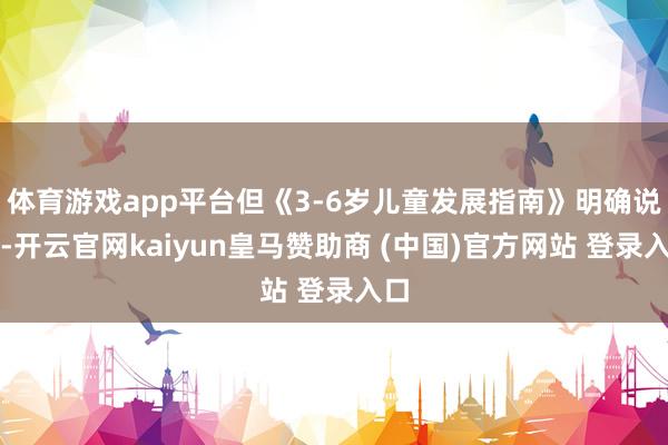 體育游戲app平臺但《3-6歲兒童發展指南》明確說了-開云官網kaiyun皇馬贊助商 (中國)官方網站 登錄入口
