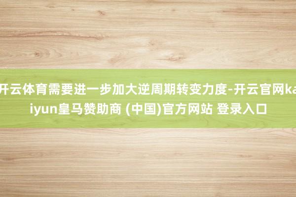 開云體育需要進一步加大逆周期轉變力度-開云官網kaiyun皇馬贊助商 (中國)官方網站 登錄入口