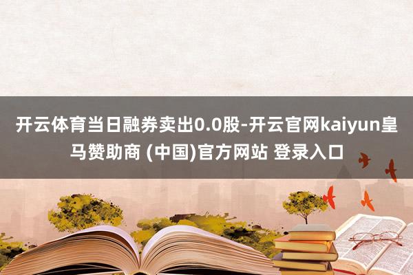 開云體育當日融券賣出0.0股-開云官網kaiyun皇馬贊助商 (中國)官方網站 登錄入口