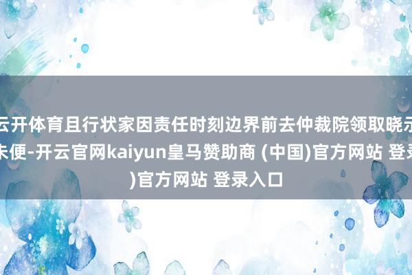 云開體育且行狀家因責任時刻邊界前去仲裁院領取曉示多有未便-開云官網kaiyun皇馬贊助商 (中國)官方網站 登錄入口