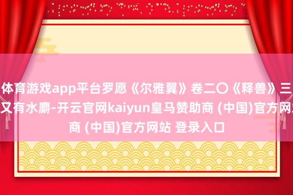 體育游戲app平臺羅愿《爾雅翼》卷二〇《釋獸》三《麝》曰：又有水麝-開云官網kaiyun皇馬贊助商 (中國)官方網站 登錄入口
