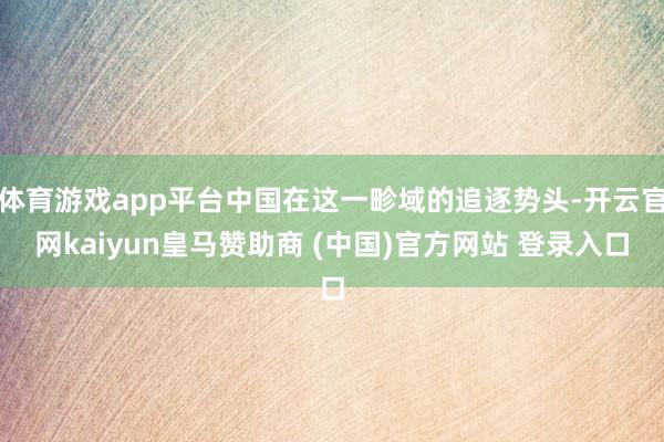 體育游戲app平臺中國在這一畛域的追逐勢頭-開云官網kaiyun皇馬贊助商 (中國)官方網站 登錄入口
