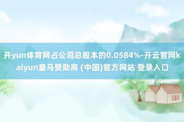 開yun體育網占公司總股本的0.0584%-開云官網kaiyun皇馬贊助商 (中國)官方網站 登錄入口