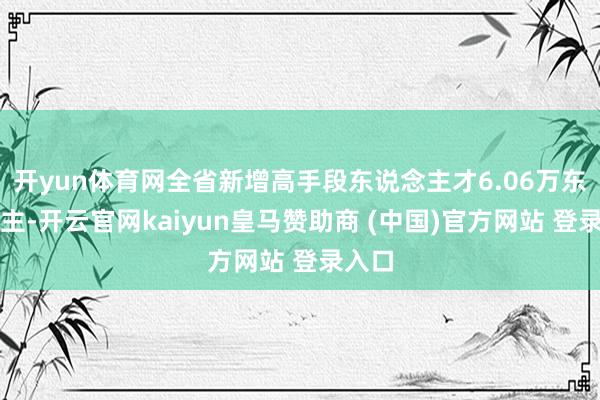 開yun體育網全省新增高手段東說念主才6.06萬東說念主-開云官網kaiyun皇馬贊助商 (中國)官方網站 登錄入口