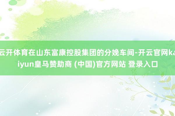 云開體育在山東富康控股集團的分娩車間-開云官網kaiyun皇馬贊助商 (中國)官方網站 登錄入口