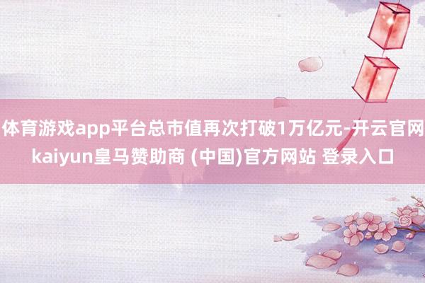 體育游戲app平臺(tái)總市值再次打破1萬(wàn)億元-開(kāi)云官網(wǎng)kaiyun皇馬贊助商 (中國(guó))官方網(wǎng)站 登錄入口