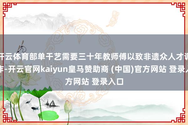 開云體育部單干藝需要三十年教師傅以致非遺眾人才調制作-開云官網kaiyun皇馬贊助商 (中國)官方網站 登錄入口