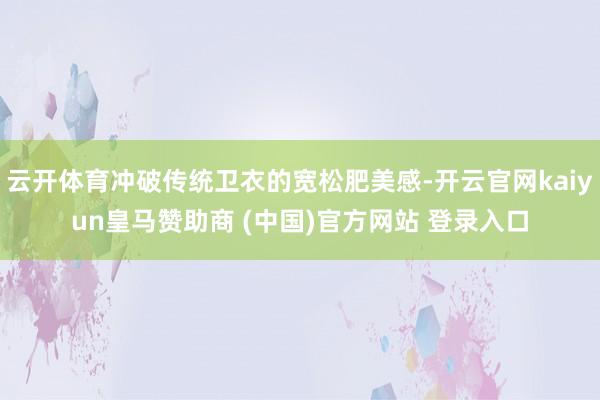 云開體育沖破傳統(tǒng)衛(wèi)衣的寬松肥美感-開云官網(wǎng)kaiyun皇馬贊助商 (中國)官方網(wǎng)站 登錄入口
