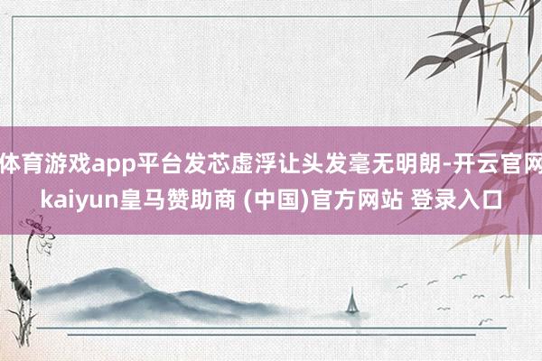 體育游戲app平臺(tái)發(fā)芯虛浮讓頭發(fā)毫無(wú)明朗-開(kāi)云官網(wǎng)kaiyun皇馬贊助商 (中國(guó))官方網(wǎng)站 登錄入口