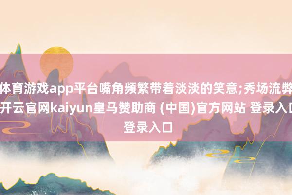 體育游戲app平臺(tái)嘴角頻繁帶著淡淡的笑意;秀場(chǎng)流弊-開(kāi)云官網(wǎng)kaiyun皇馬贊助商 (中國(guó))官方網(wǎng)站 登錄入口