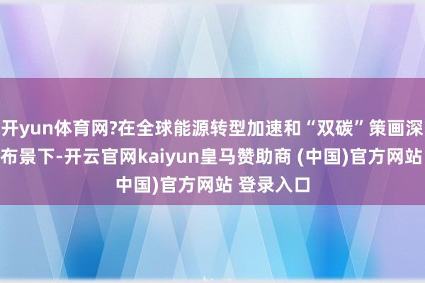 開yun體育網?在全球能源轉型加速和“雙碳”策畫深切鼓勵的布景下-開云官網kaiyun皇馬贊助商 (中國)官方網站 登錄入口