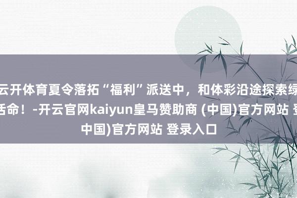 云開體育夏令落拓“福利”派送中，和體彩沿途探索綠色健康活命！-開云官網kaiyun皇馬贊助商 (中國)官方網站 登錄入口