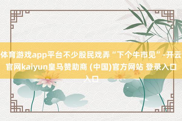 體育游戲app平臺不少股民戲弄“下個牛市見”-開云官網(wǎng)kaiyun皇馬贊助商 (中國)官方網(wǎng)站 登錄入口