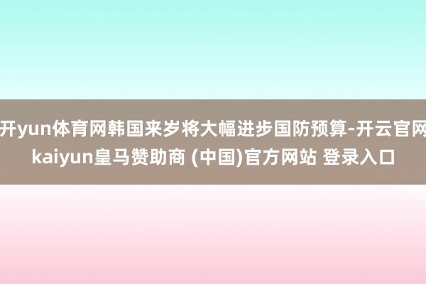 開(kāi)yun體育網(wǎng)韓國(guó)來(lái)歲將大幅進(jìn)步國(guó)防預(yù)算-開(kāi)云官網(wǎng)kaiyun皇馬贊助商 (中國(guó))官方網(wǎng)站 登錄入口